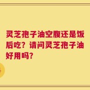 灵芝孢子油空腹还是饭后吃？请问灵芝孢子油好用吗？