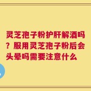 灵芝孢子粉护肝解酒吗？服用灵芝孢子粉后会头晕吗需要注意什么