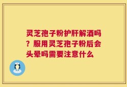 灵芝孢子粉护肝解酒吗？服用灵芝孢子粉后会头晕吗需要注意什么