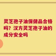 灵芝孢子油保健品合格吗？汉方灵芝孢子油的成分安全吗