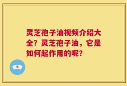 灵芝孢子油视频介绍大全？灵芝孢子油，它是如何起作用的呢？