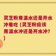 灵芝粉用温水还是开水冲着吃 (灵芝粉应该用温水冲还是开水冲？)