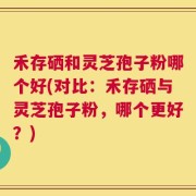 禾存硒和灵芝孢子粉哪个好(对比：禾存硒与灵芝孢子粉，哪个更好？)