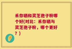 禾存硒和灵芝孢子粉哪个好(对比：禾存硒与灵芝孢子粉，哪个更好？)