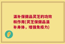 温补保健品灵芝的功效和作用(灵芝保健品温补身体，增强免疫力)