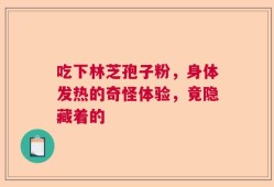 吃下林芝孢子粉，身体发热的奇怪体验，竟隐藏着的