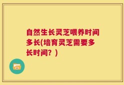 自然生长灵芝喂养时间多长(培育灵芝需要多长时间？)