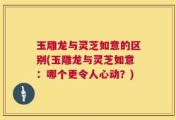 玉雕龙与灵芝如意的区别(玉雕龙与灵芝如意：哪个更令人心动？)