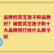 品牌的灵芝孢子粉品牌好？破壁灵芝孢子粉十大品牌排行榜什么牌子好
