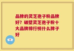 品牌的灵芝孢子粉品牌好？破壁灵芝孢子粉十大品牌排行榜什么牌子好