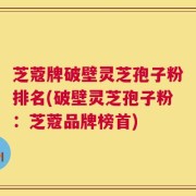 芝蔻牌破壁灵芝孢子粉排名(破壁灵芝孢子粉：芝蔻品牌榜首)
