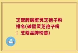 芝蔻牌破壁灵芝孢子粉排名(破壁灵芝孢子粉：芝蔻品牌榜首)