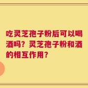 吃灵芝孢子粉后可以喝酒吗？灵芝孢子粉和酒的相互作用？