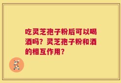 吃灵芝孢子粉后可以喝酒吗？灵芝孢子粉和酒的相互作用？