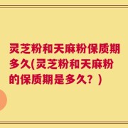 灵芝粉和天麻粉保质期多久(灵芝粉和天麻粉的保质期是多久？)