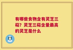 有哪些食物含有灵芝三萜？灵芝三萜含量最高的灵芝是什么