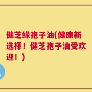 健芝缘孢子油(健康新选择！健芝孢子油受欢迎！)