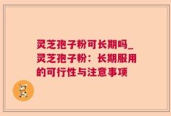 灵芝孢子粉可长期吗_灵芝孢子粉：长期服用的可行性与注意事项