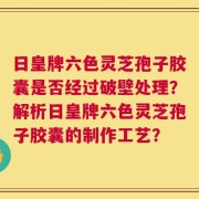 日皇牌六色灵芝孢子胶囊是否经过破壁处理？解析日皇牌六色灵芝孢子胶囊的制作工艺？