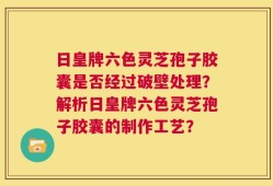 日皇牌六色灵芝孢子胶囊是否经过破壁处理？解析日皇牌六色灵芝孢子胶囊的制作工艺？