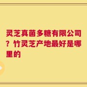 灵芝真菌多糖有限公司？竹灵芝产地最好是哪里的