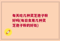 每天吃几种灵芝孢子粉好吗(每日食用几种灵芝孢子粉的好处)
