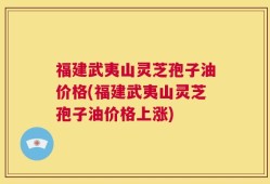 福建武夷山灵芝孢子油价格(福建武夷山灵芝孢子油价格上涨)