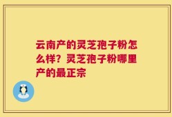 云南产的灵芝孢子粉怎么样？灵芝孢子粉哪里产的最正宗