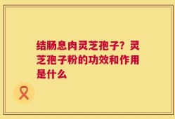 结肠息肉灵芝孢子？灵芝孢子粉的功效和作用是什么