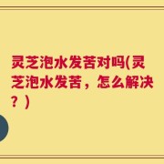 灵芝泡水发苦对吗(灵芝泡水发苦，怎么解决？)