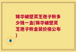 锦华破壁灵芝孢子粉多少钱一盒(锦华破壁灵芝孢子粉盒装价格公布)