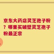京东大药店灵芝孢子粉？哪里买破壁灵芝孢子粉最正宗