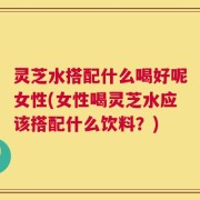 灵芝水搭配什么喝好呢女性(女性喝灵芝水应该搭配什么饮料？)