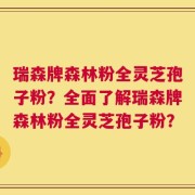 瑞森牌森林粉全灵芝孢子粉？全面了解瑞森牌森林粉全灵芝孢子粉？