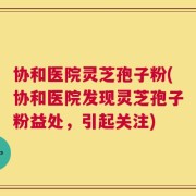 协和医院灵芝孢子粉(协和医院发现灵芝孢子粉益处，引起关注)