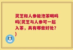 灵芝和人参能泡茶喝吗吗(灵芝与人参可一起入茶，具有哪些好处？)