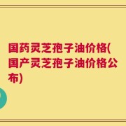 国药灵芝孢子油价格(国产灵芝孢子油价格公布)
