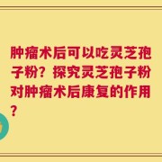 肿瘤术后可以吃灵芝孢子粉？探究灵芝孢子粉对肿瘤术后康复的作用？