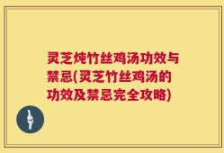 灵芝炖竹丝鸡汤功效与禁忌(灵芝竹丝鸡汤的功效及禁忌完全攻略)