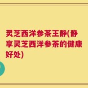 灵芝西洋参茶王静(静享灵芝西洋参茶的健康好处)