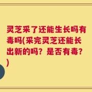 灵芝采了还能生长吗有毒吗(采完灵芝还能长出新的吗？是否有毒？)