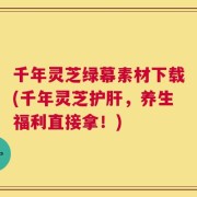 千年灵芝绿幕素材下载(千年灵芝护肝，养生福利直接拿！)