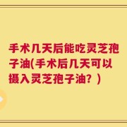 手术几天后能吃灵芝孢子油(手术后几天可以摄入灵芝孢子油？)