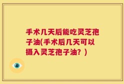 手术几天后能吃灵芝孢子油(手术后几天可以摄入灵芝孢子油？)