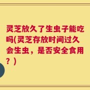 灵芝放久了生虫子能吃吗(灵芝存放时间过久会生虫，是否安全食用？)