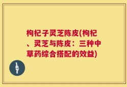 枸杞子灵芝陈皮(枸杞、灵芝与陈皮：三种中草药综合搭配的效益)