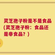 灵芝孢子粉是不是食品(灵芝孢子粉：食品还是非食品？)