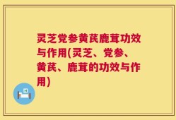 灵芝党参黄芪鹿茸功效与作用(灵芝、党参、黄芪、鹿茸的功效与作用)