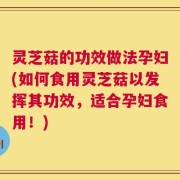 灵芝菇的功效做法孕妇(如何食用灵芝菇以发挥其功效，适合孕妇食用！)