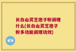 长白山灵芝孢子粉调理什么(长白山灵芝孢子粉多功能调理功效)